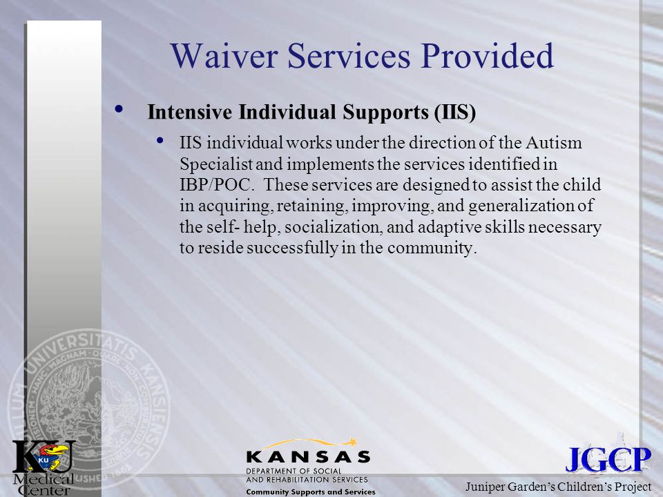 Juniper Garden’s Children’s Project Waiver Services Provided Intensive Individual Supports (IIS) IIS individual works under the direction of the Autism Specialist and implements the services identified in IBP/POC.