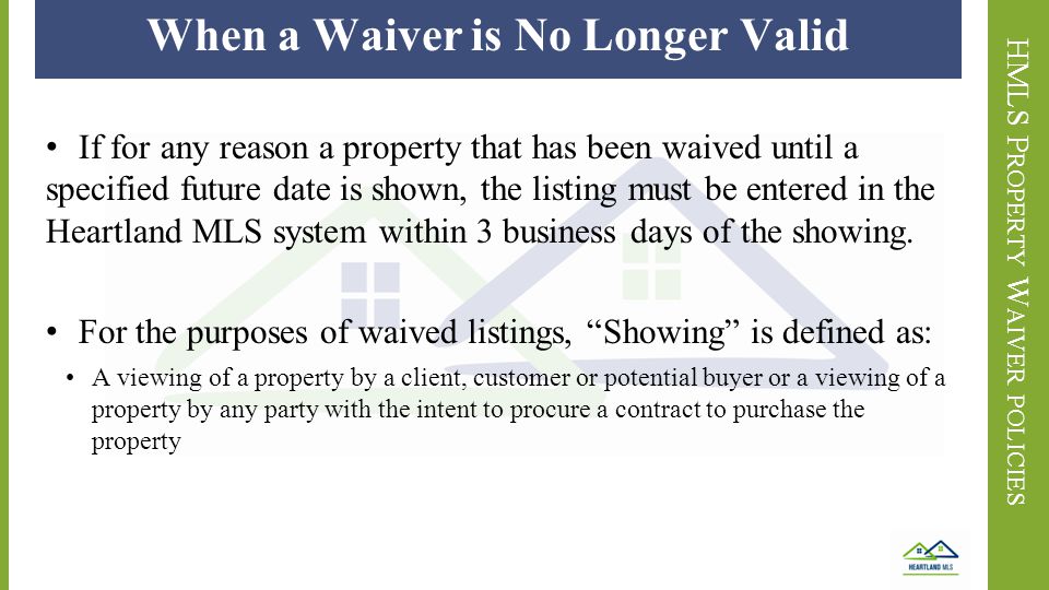 HMLS P ROPERTY W AIVER POLICIES When a Waiver is No Longer Valid If for any reason a property that has been waived until a specified future date is shown, the listing must be entered in the Heartland MLS system within 3 business days of the showing.