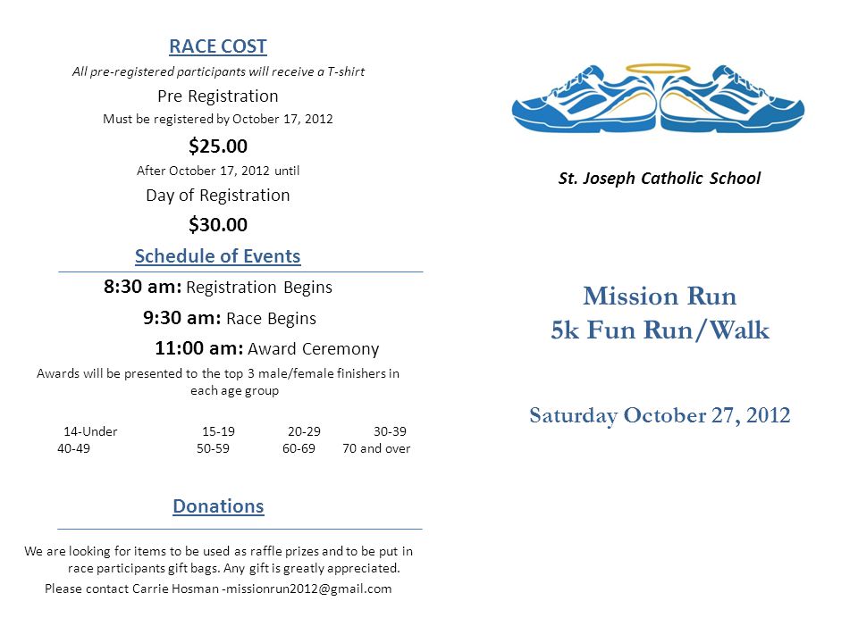 RACE COST All pre-registered participants will receive a T-shirt Pre Registration Must be registered by October 17, 2012 $25.00 After October 17, 2012 until Day of Registration $30.00 Schedule of Events 8:30 am: Registration Begins 9:30 am: Race Begins 11:00 am: Award Ceremony Awards will be presented to the top 3 male/female finishers in each age group 14-Under and over Donations We are looking for items to be used as raffle prizes and to be put in race participants gift bags.