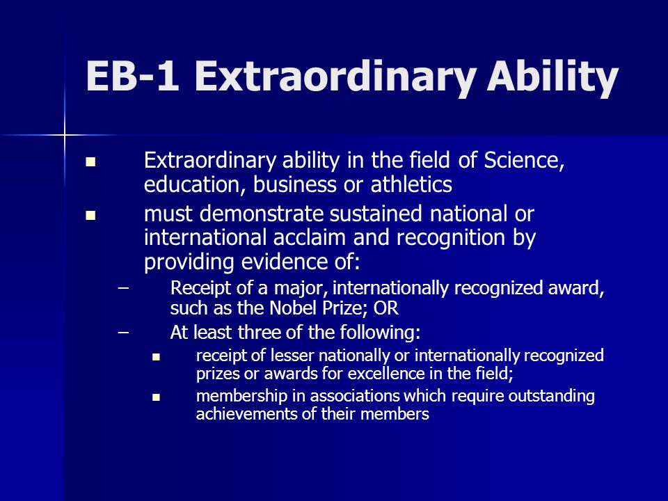 EB-1 Extraordinary Ability Extraordinary ability in the field of Science, education, business or athletics must demonstrate sustained national or international acclaim and recognition by providing evidence of: – –Receipt of a major, internationally recognized award, such as the Nobel Prize; OR – –At least three of the following: receipt of lesser nationally or internationally recognized prizes or awards for excellence in the field; membership in associations which require outstanding achievements of their members