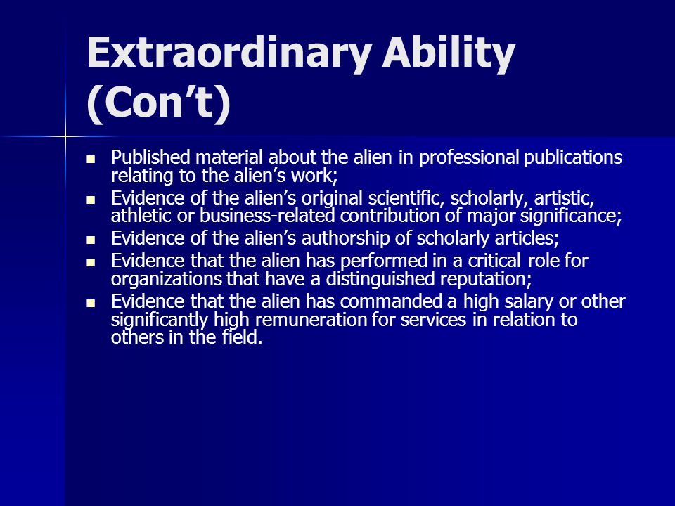 Extraordinary Ability (Con’t) Published material about the alien in professional publications relating to the alien’s work; Evidence of the alien’s original scientific, scholarly, artistic, athletic or business-related contribution of major significance; Evidence of the alien’s authorship of scholarly articles; Evidence that the alien has performed in a critical role for organizations that have a distinguished reputation; Evidence that the alien has commanded a high salary or other significantly high remuneration for services in relation to others in the field.