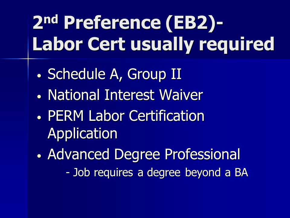 2 nd Preference (EB2)- Labor Cert usually required Schedule A, Group II Schedule A, Group II National Interest Waiver National Interest Waiver PERM Labor Certification Application PERM Labor Certification Application Advanced Degree Professional Advanced Degree Professional - Job requires a degree beyond a BA