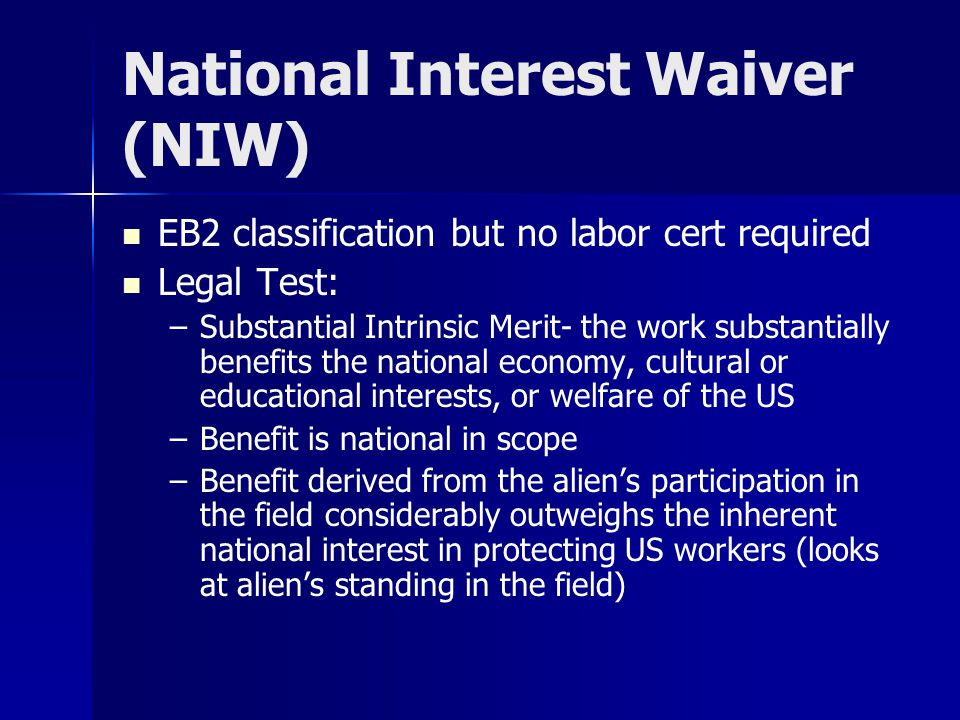 National Interest Waiver (NIW) EB2 classification but no labor cert required Legal Test: – –Substantial Intrinsic Merit- the work substantially benefits the national economy, cultural or educational interests, or welfare of the US – –Benefit is national in scope – –Benefit derived from the alien’s participation in the field considerably outweighs the inherent national interest in protecting US workers (looks at alien’s standing in the field)