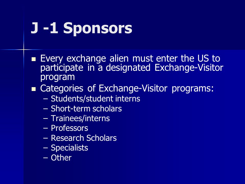 J -1 Sponsors Every exchange alien must enter the US to participate in a designated Exchange-Visitor program Categories of Exchange-Visitor programs: – –Students/student interns – –Short-term scholars – –Trainees/interns – –Professors – –Research Scholars – –Specialists – –Other