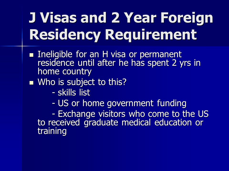 J Visas and 2 Year Foreign Residency Requirement Ineligible for an H visa or permanent residence until after he has spent 2 yrs in home country Ineligible for an H visa or permanent residence until after he has spent 2 yrs in home country Who is subject to this.