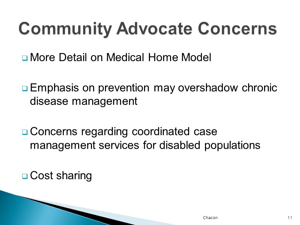  More Detail on Medical Home Model  Emphasis on prevention may overshadow chronic disease management  Concerns regarding coordinated case management services for disabled populations  Cost sharing Chacon11