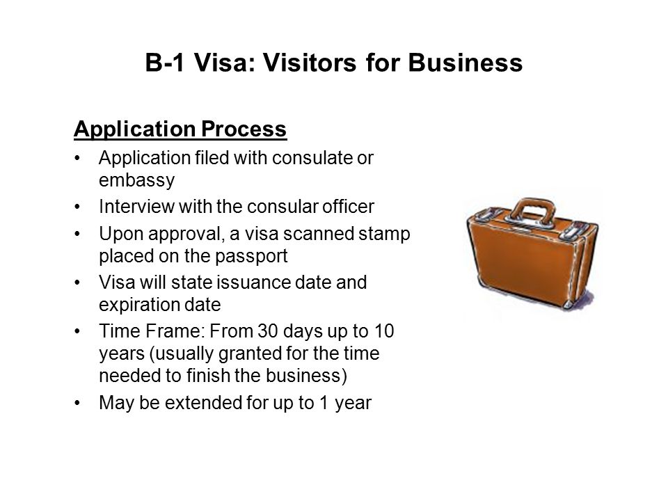 B-1 Visa: Visitors for Business Application Process Application filed with consulate or embassy Interview with the consular officer Upon approval, a visa scanned stamp placed on the passport Visa will state issuance date and expiration date Time Frame: From 30 days up to 10 years (usually granted for the time needed to finish the business) May be extended for up to 1 year
