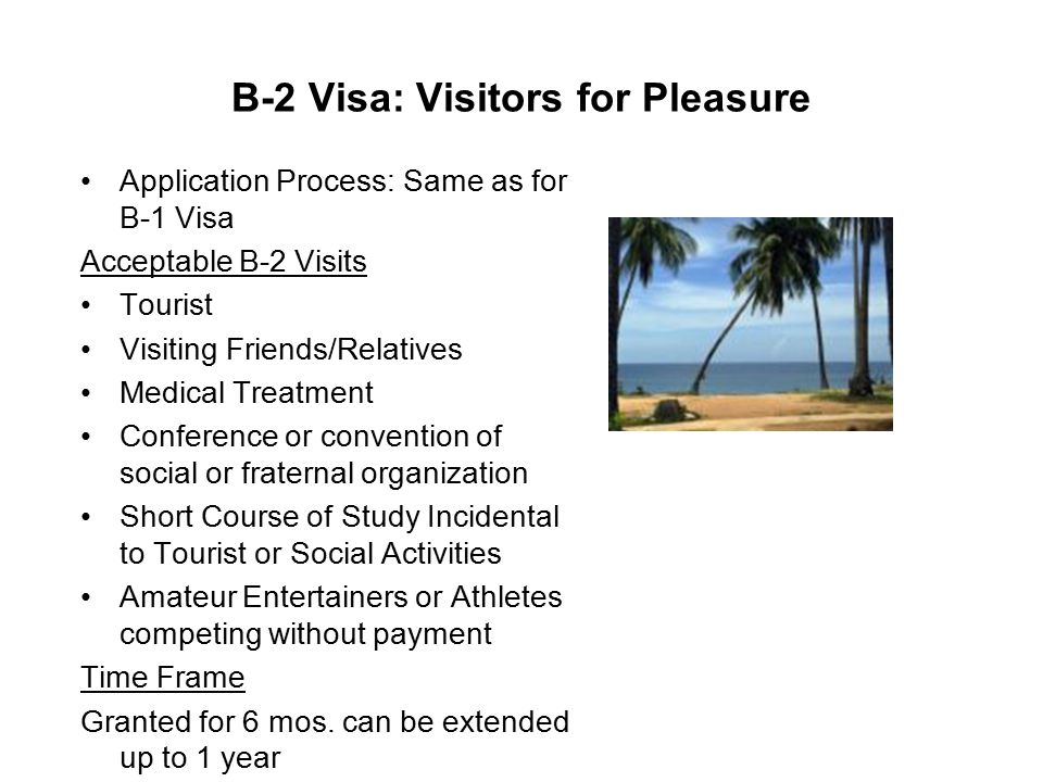 B-2 Visa: Visitors for Pleasure Application Process: Same as for B-1 Visa Acceptable B-2 Visits Tourist Visiting Friends/Relatives Medical Treatment Conference or convention of social or fraternal organization Short Course of Study Incidental to Tourist or Social Activities Amateur Entertainers or Athletes competing without payment Time Frame Granted for 6 mos.