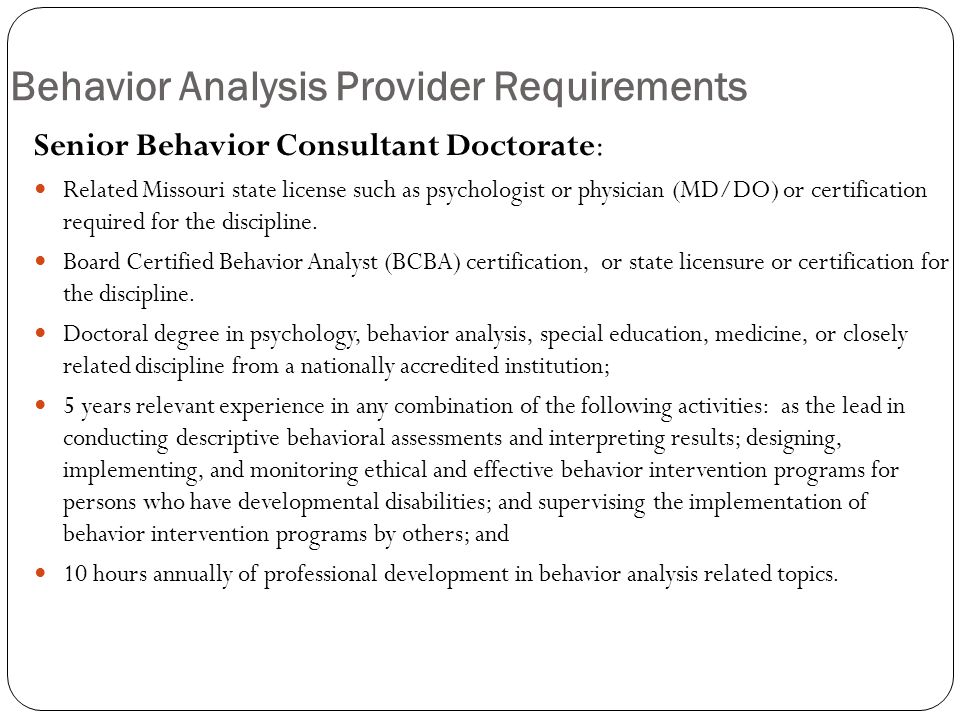 Behavior Analysis Provider Requirements Senior Behavior Consultant Doctorate: Related Missouri state license such as psychologist or physician (MD/DO) or certification required for the discipline.