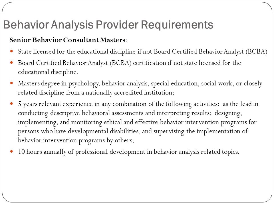 Behavior Analysis Provider Requirements Senior Behavior Consultant Masters: State licensed for the educational discipline if not Board Certified Behavior Analyst (BCBA) Board Certified Behavior Analyst (BCBA) certification if not state licensed for the educational discipline.
