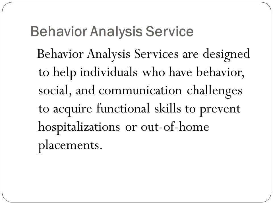 Behavior Analysis Service Behavior Analysis Services are designed to help individuals who have behavior, social, and communication challenges to acquire functional skills to prevent hospitalizations or out-of-home placements.