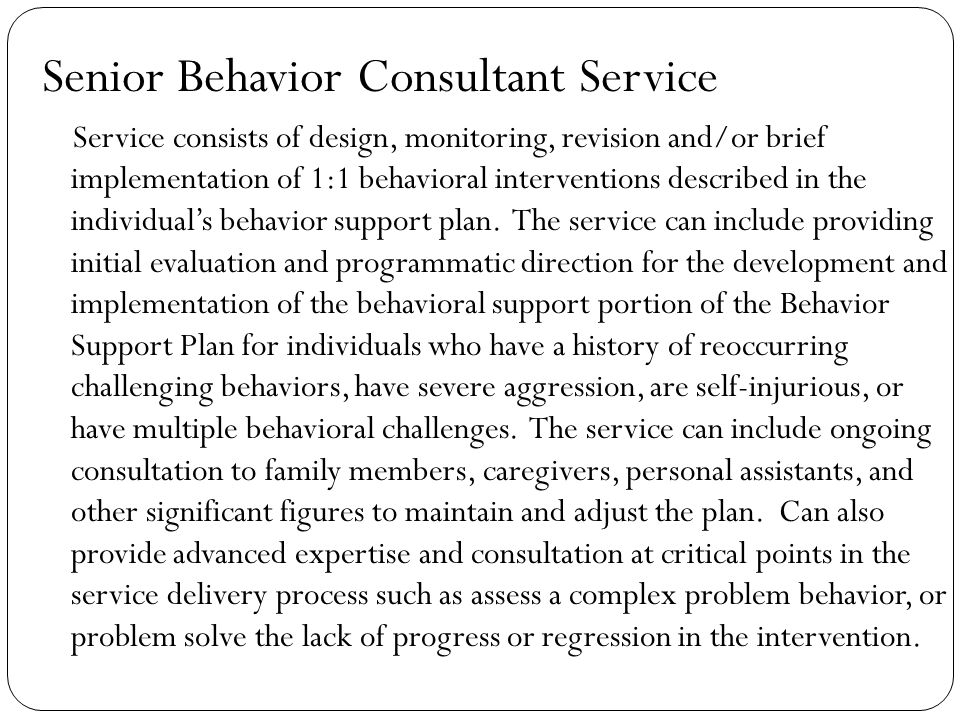 Senior Behavior Consultant Service Service consists of design, monitoring, revision and/or brief implementation of 1:1 behavioral interventions described in the individual’s behavior support plan.
