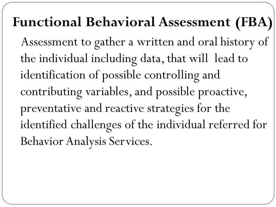 Functional Behavioral Assessment (FBA) Assessment to gather a written and oral history of the individual including data, that will lead to identification of possible controlling and contributing variables, and possible proactive, preventative and reactive strategies for the identified challenges of the individual referred for Behavior Analysis Services.