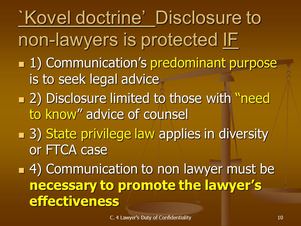 `Kovel doctrine’ Disclosure to non-lawyers is protected IF 1) Communication’s predominant purpose is to seek legal advice 1) Communication’s predominant purpose is to seek legal advice 2) Disclosure limited to those with need to know advice of counsel 2) Disclosure limited to those with need to know advice of counsel 3) State privilege law applies in diversity or FTCA case 3) State privilege law applies in diversity or FTCA case 4) Communication to non lawyer must be necessary to promote the lawyer’s effectiveness 4) Communication to non lawyer must be necessary to promote the lawyer’s effectiveness C.