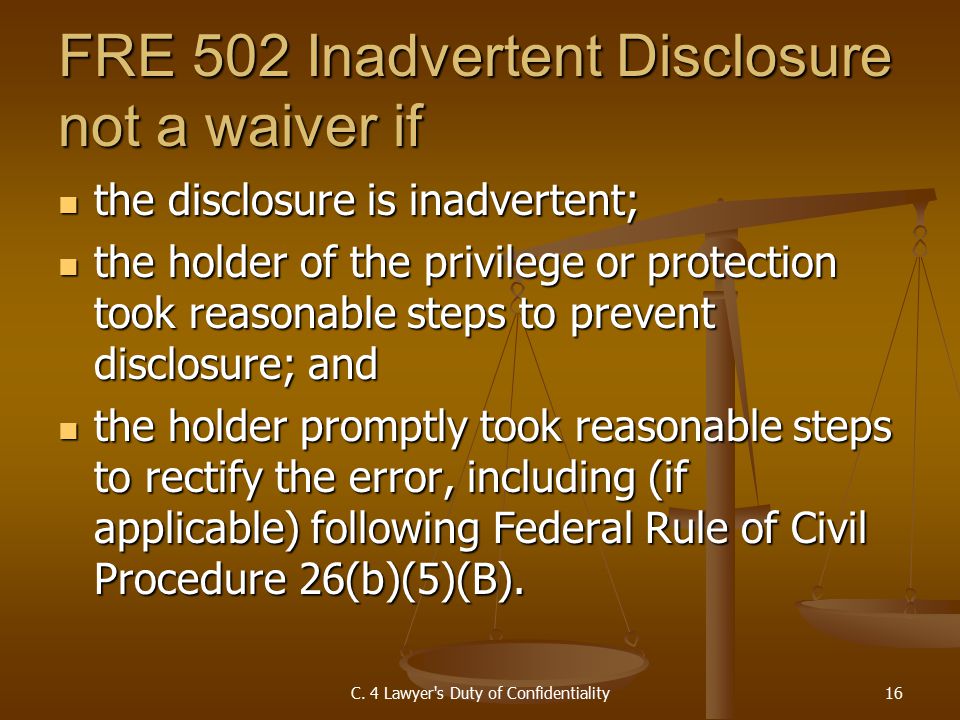 FRE 502 Inadvertent Disclosure not a waiver if the disclosure is inadvertent; the disclosure is inadvertent; the holder of the privilege or protection took reasonable steps to prevent disclosure; and the holder of the privilege or protection took reasonable steps to prevent disclosure; and the holder promptly took reasonable steps to rectify the error, including (if applicable) following Federal Rule of Civil Procedure 26(b)(5)(B).