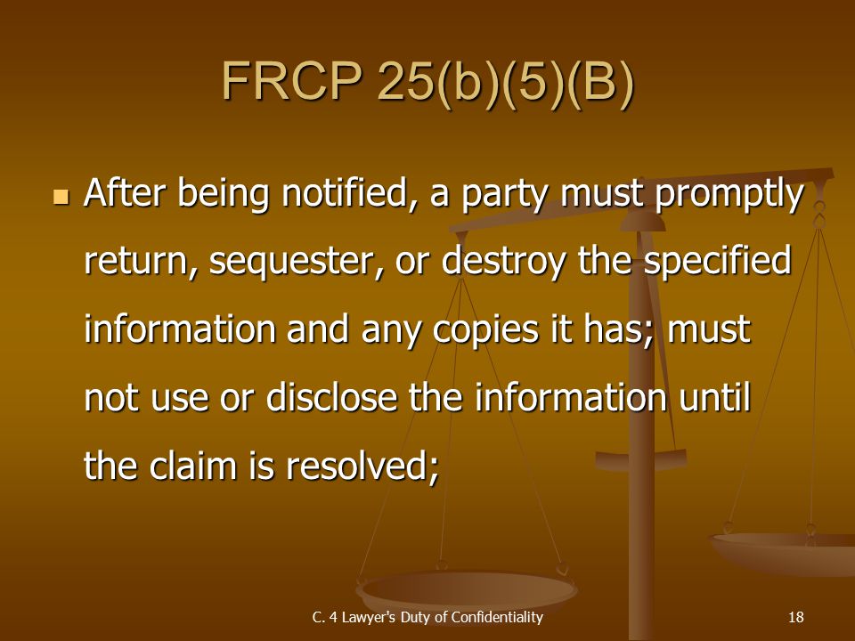 FRCP 25(b)(5)(B) After being notified, a party must promptly return, sequester, or destroy the specified information and any copies it has; must not use or disclose the information until the claim is resolved; After being notified, a party must promptly return, sequester, or destroy the specified information and any copies it has; must not use or disclose the information until the claim is resolved; C.
