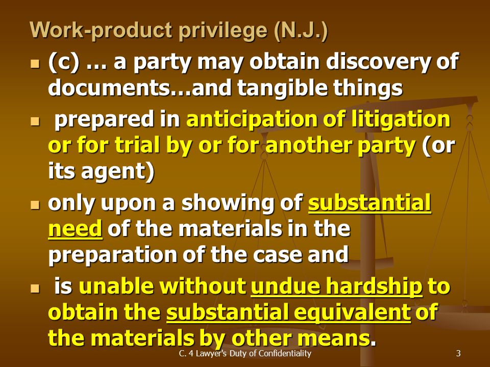 Work-product privilege (N.J.) (c) … a party may obtain discovery of documents…and tangible things (c) … a party may obtain discovery of documents…and tangible things prepared in anticipation of litigation or for trial by or for another party (or its agent) prepared in anticipation of litigation or for trial by or for another party (or its agent) only upon a showing of substantial need of the materials in the preparation of the case and only upon a showing of substantial need of the materials in the preparation of the case and is unable without undue hardship to obtain the substantial equivalent of the materials by other means.