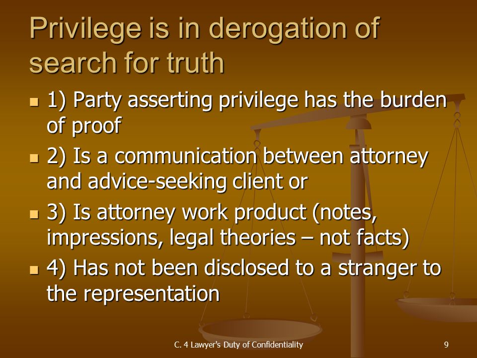 Privilege is in derogation of search for truth 1) Party asserting privilege has the burden of proof 1) Party asserting privilege has the burden of proof 2) Is a communication between attorney and advice-seeking client or 2) Is a communication between attorney and advice-seeking client or 3) Is attorney work product (notes, impressions, legal theories – not facts) 3) Is attorney work product (notes, impressions, legal theories – not facts) 4) Has not been disclosed to a stranger to the representation 4) Has not been disclosed to a stranger to the representation C.