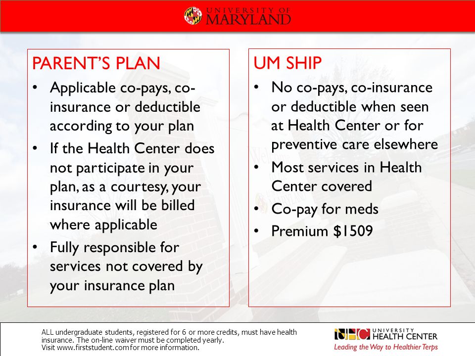 PARENT’S PLAN Applicable co-pays, co- insurance or deductible according to your plan If the Health Center does not participate in your plan, as a courtesy, your insurance will be billed where applicable Fully responsible for services not covered by your insurance plan UM SHIP No co-pays, co-insurance or deductible when seen at Health Center or for preventive care elsewhere Most services in Health Center covered Co-pay for meds Premium $1509 ALL undergraduate students, registered for 6 or more credits, must have health insurance.