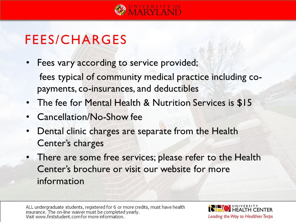Fees vary according to service provided; fees typical of community medical practice including co- payments, co-insurances, and deductibles The fee for Mental Health & Nutrition Services is $15 Cancellation/No-Show fee Dental clinic charges are separate from the Health Center’s charges There are some free services; please refer to the Health Center’s brochure or visit our website for more information FEES/CHARGES