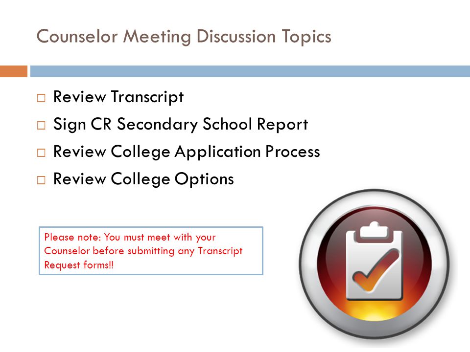 Counselor Meeting Discussion Topics  Review Transcript  Sign CR Secondary School Report  Review College Application Process  Review College Options Please note: You must meet with your Counselor before submitting any Transcript Request forms!!