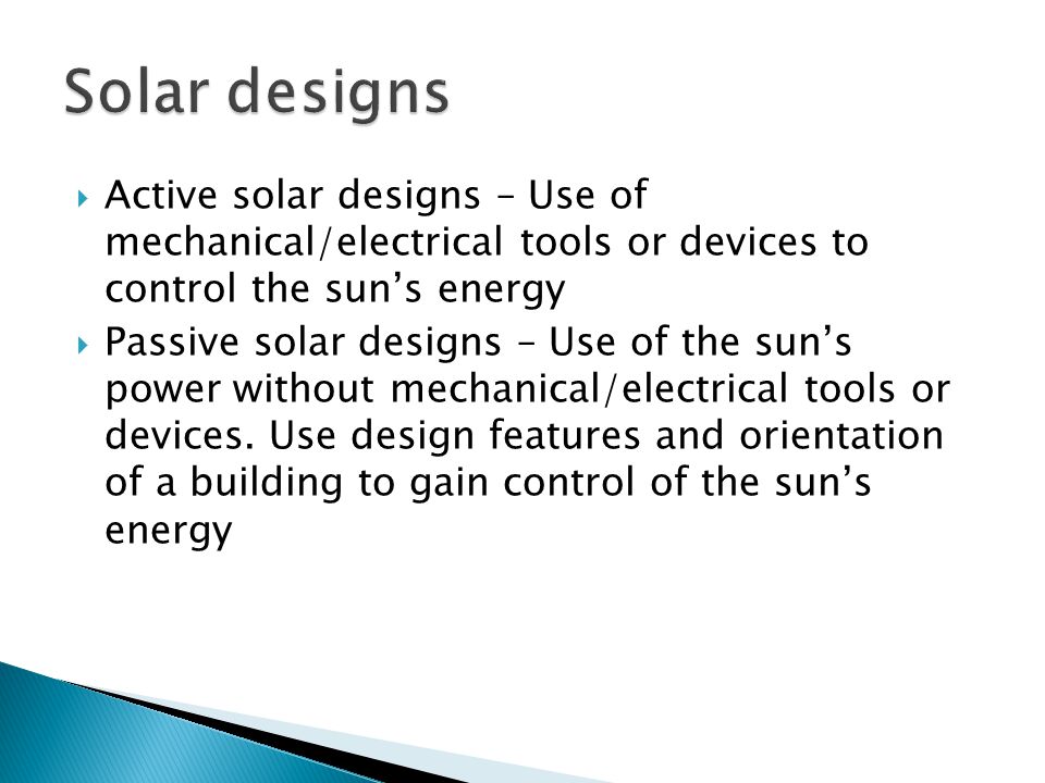  Active solar designs – Use of mechanical/electrical tools or devices to control the sun’s energy  Passive solar designs – Use of the sun’s power without mechanical/electrical tools or devices.