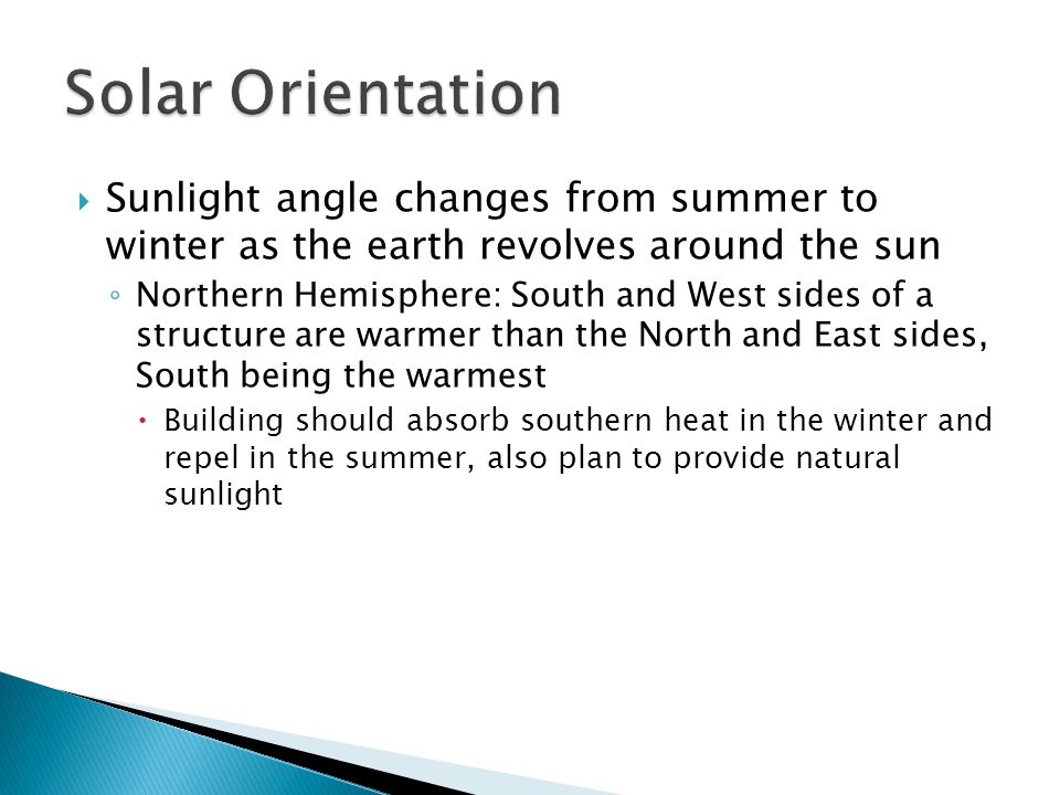  Sunlight angle changes from summer to winter as the earth revolves around the sun ◦ Northern Hemisphere: South and West sides of a structure are warmer than the North and East sides, South being the warmest  Building should absorb southern heat in the winter and repel in the summer, also plan to provide natural sunlight