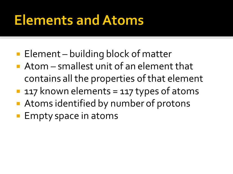  Element – building block of matter  Atom – smallest unit of an element that contains all the properties of that element  117 known elements = 117 types of atoms  Atoms identified by number of protons  Empty space in atoms