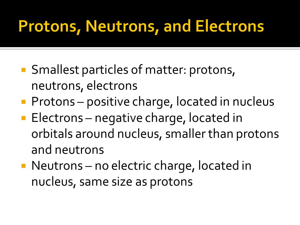  Smallest particles of matter: protons, neutrons, electrons  Protons – positive charge, located in nucleus  Electrons – negative charge, located in orbitals around nucleus, smaller than protons and neutrons  Neutrons – no electric charge, located in nucleus, same size as protons