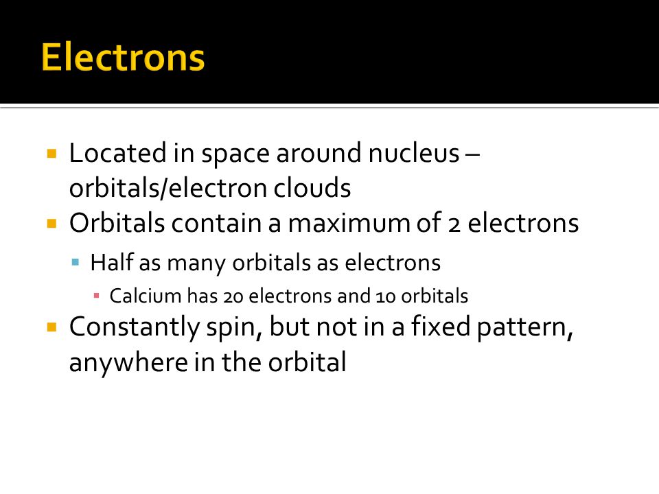  Located in space around nucleus – orbitals/electron clouds  Orbitals contain a maximum of 2 electrons  Half as many orbitals as electrons ▪ Calcium has 20 electrons and 10 orbitals  Constantly spin, but not in a fixed pattern, anywhere in the orbital