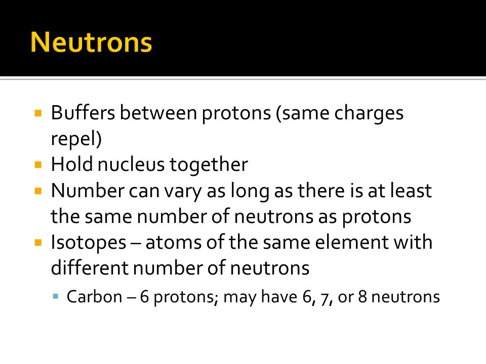  Buffers between protons (same charges repel)  Hold nucleus together  Number can vary as long as there is at least the same number of neutrons as protons  Isotopes – atoms of the same element with different number of neutrons  Carbon – 6 protons; may have 6, 7, or 8 neutrons