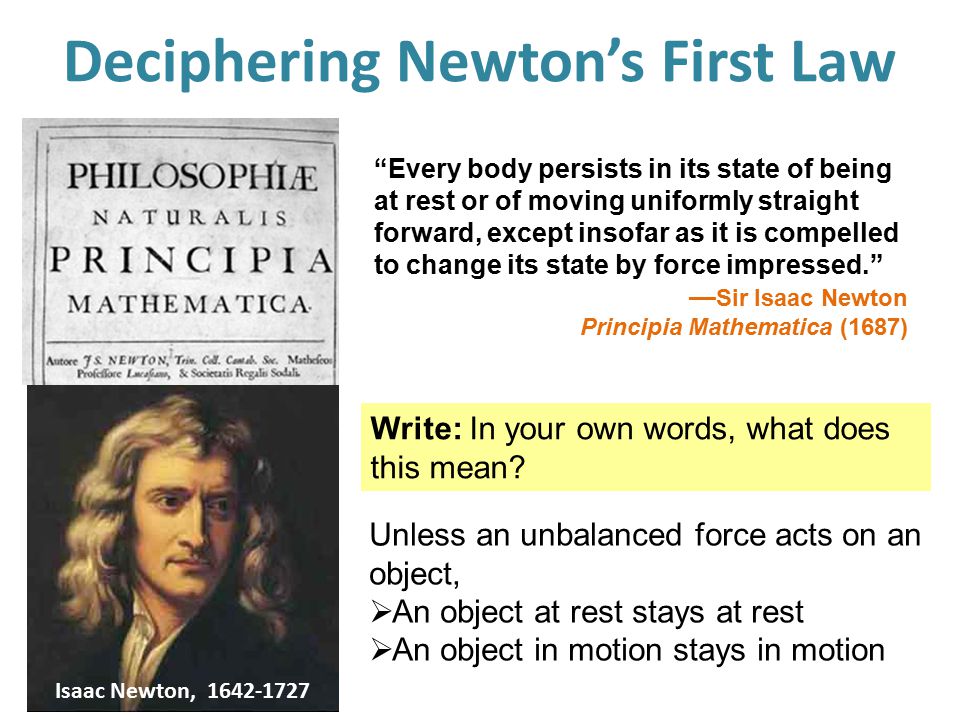Deciphering Newton’s First Law Every body persists in its state of being at rest or of moving uniformly straight forward, except insofar as it is compelled to change its state by force impressed. — Sir Isaac Newton Principia Mathematica (1687) Write: In your own words, what does this mean.