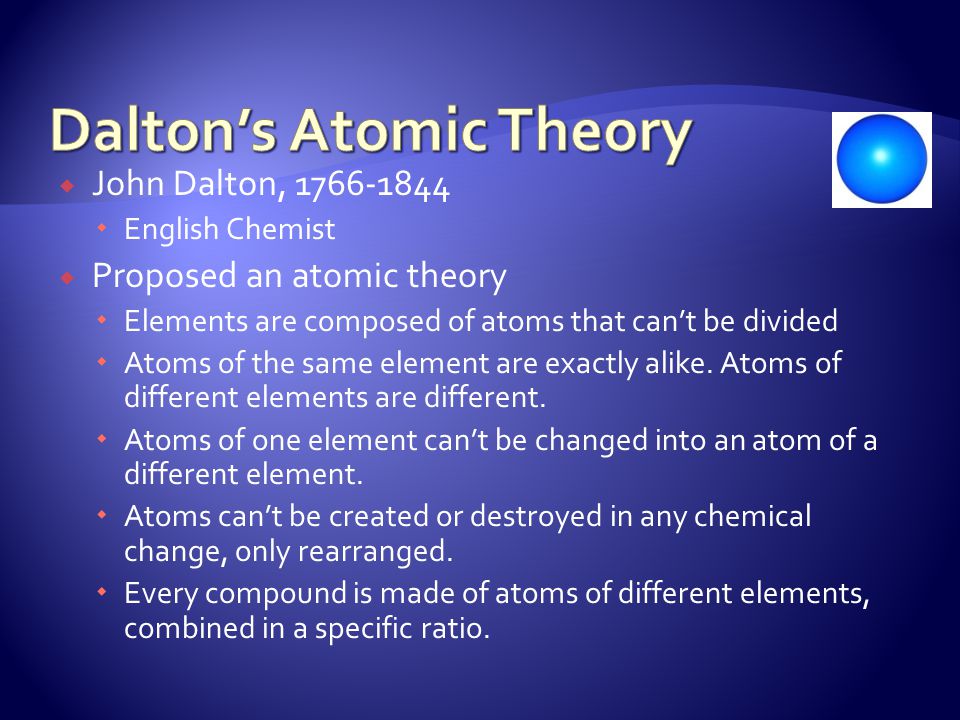  John Dalton,  English Chemist  Proposed an atomic theory  Elements are composed of atoms that can’t be divided  Atoms of the same element are exactly alike.