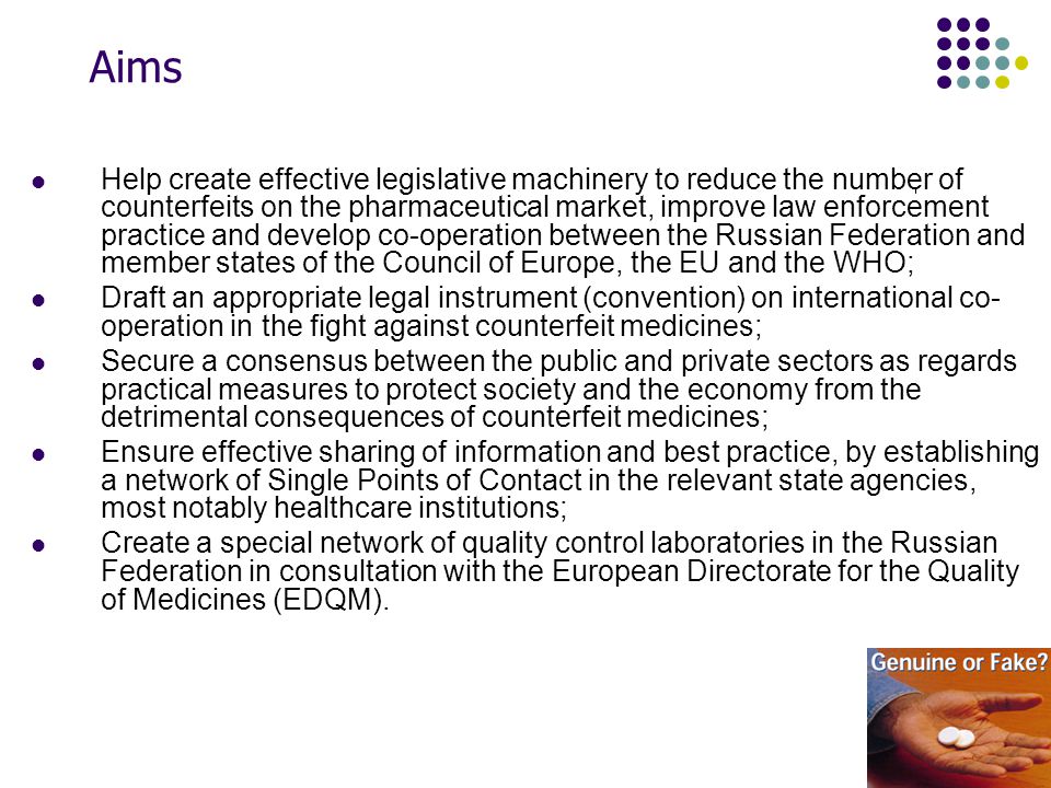 Aims Help create effective legislative machinery to reduce the number of counterfeits on the pharmaceutical market, improve law enforcement practice and develop co-operation between the Russian Federation and member states of the Council of Europe, the EU and the WHO; Draft an appropriate legal instrument (convention) on international co- operation in the fight against counterfeit medicines; Secure a consensus between the public and private sectors as regards practical measures to protect society and the economy from the detrimental consequences of counterfeit medicines; Ensure effective sharing of information and best practice, by establishing a network of Single Points of Contact in the relevant state agencies, most notably healthcare institutions; Create a special network of quality control laboratories in the Russian Federation in consultation with the European Directorate for the Quality of Medicines (EDQM).