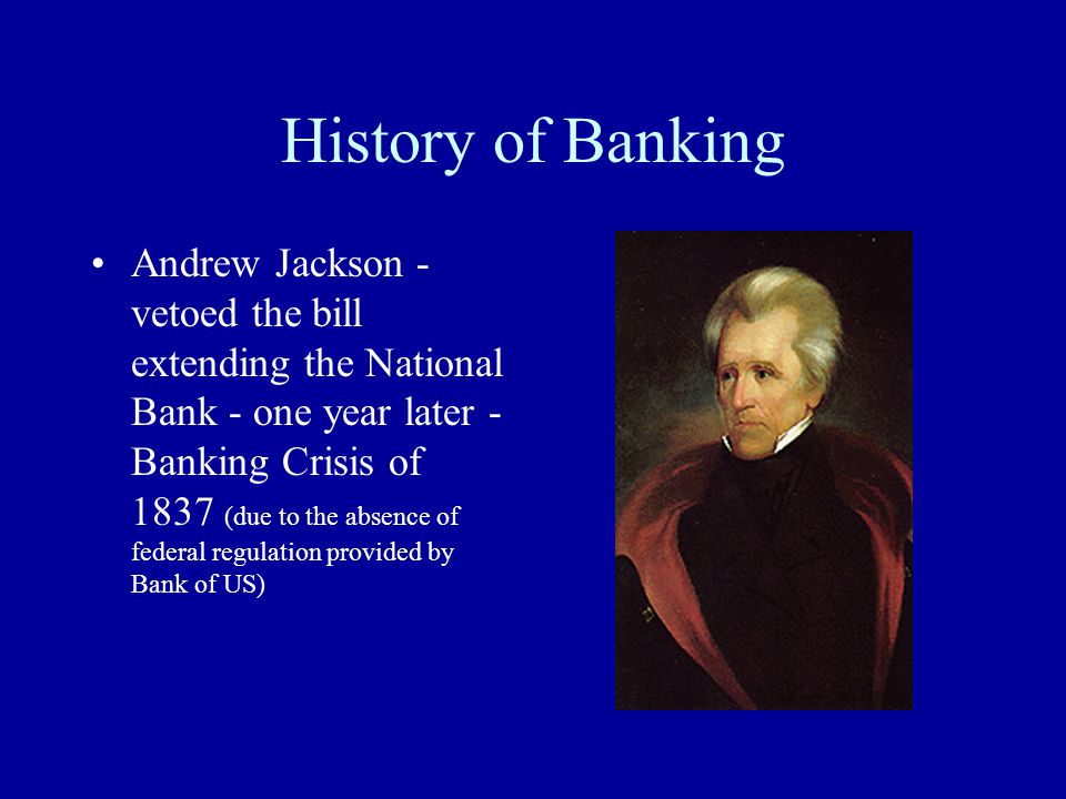 History of Banking Andrew Jackson - vetoed the bill extending the National Bank - one year later - Banking Crisis of 1837 (due to the absence of federal regulation provided by Bank of US)