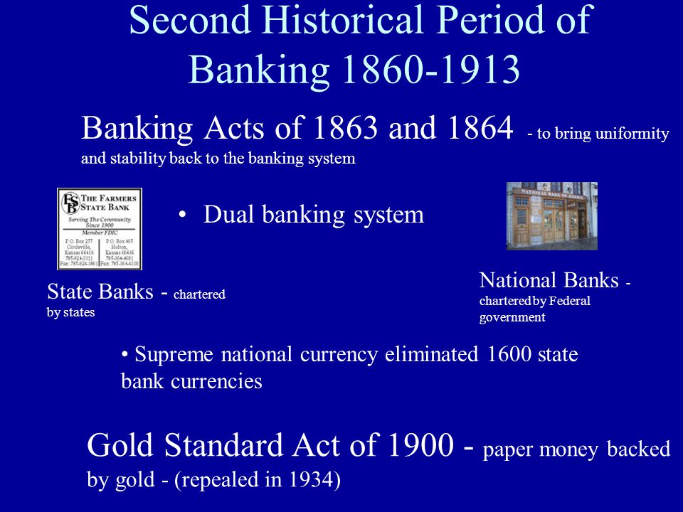 Second Historical Period of Banking Dual banking system State Banks - chartered by states National Banks - chartered by Federal government Banking Acts of 1863 and to bring uniformity and stability back to the banking system Supreme national currency eliminated 1600 state bank currencies Gold Standard Act of paper money backed by gold - (repealed in 1934)
