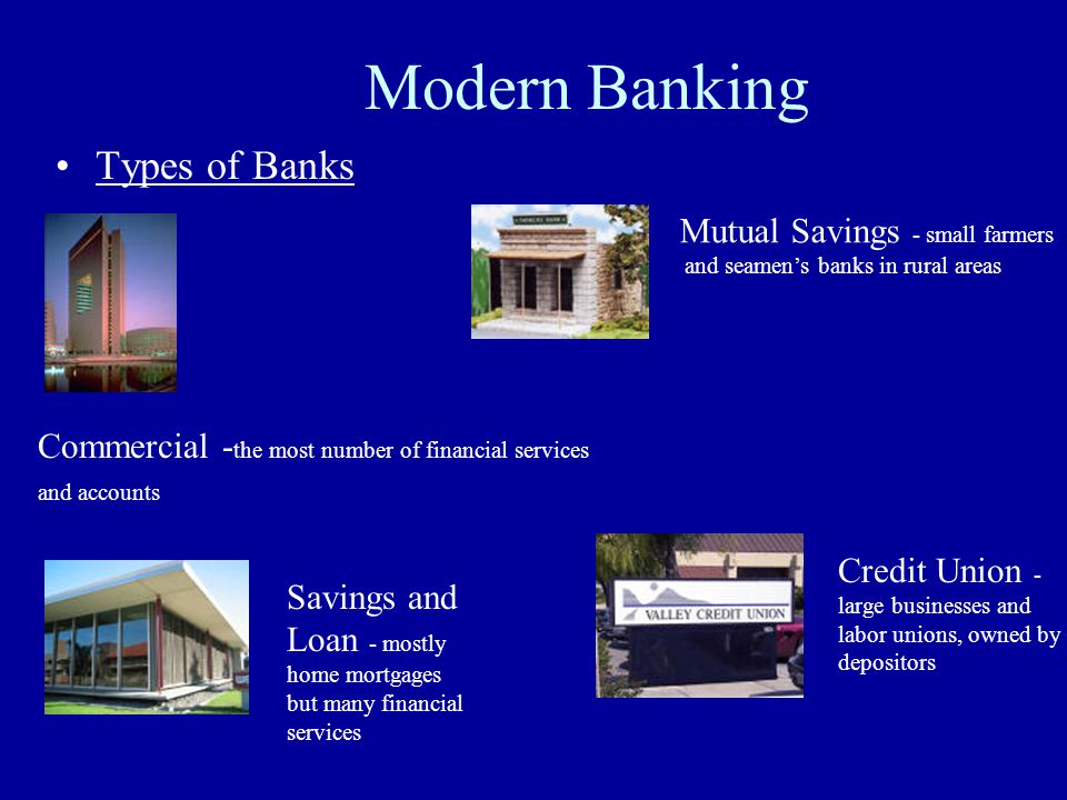 Modern Banking Types of Banks Commercial - the most number of financial services and accounts Savings and Loan - mostly home mortgages but many financial services Mutual Savings - small farmers and seamen’s banks in rural areas Credit Union - large businesses and labor unions, owned by depositors