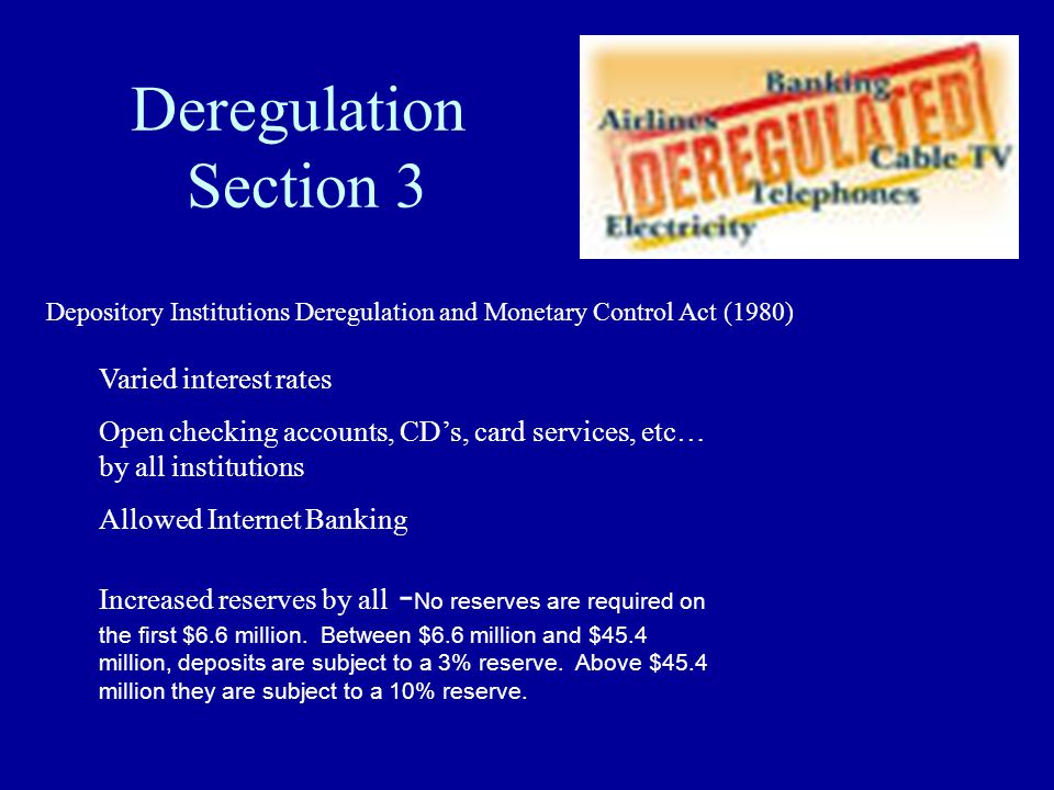 Deregulation Section 3 Varied interest rates Open checking accounts, CD’s, card services, etc… by all institutions Allowed Internet Banking Increased reserves by all - No reserves are required on the first $6.6 million.