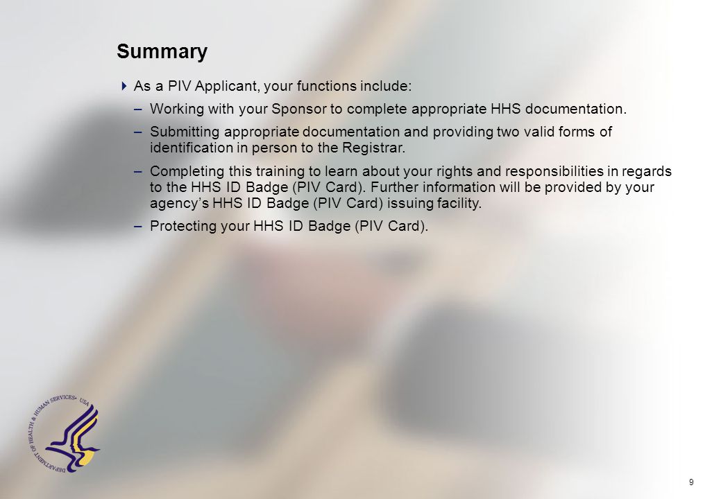 9 Summary  As a PIV Applicant, your functions include: –Working with your Sponsor to complete appropriate HHS documentation.