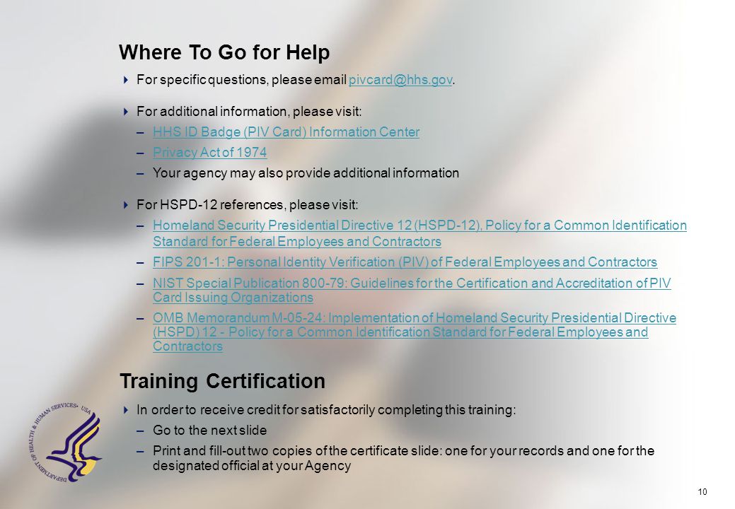 10 Where To Go for Help Training Certification  In order to receive credit for satisfactorily completing this training: –Go to the next slide –Print and fill-out two copies of the certificate slide: one for your records and one for the designated official at your Agency  For specific questions, please   For additional information, please visit: –HHS ID Badge (PIV Card) Information CenterHHS ID Badge (PIV Card) Information Center –Privacy Act of 1974Privacy Act of 1974 –Your agency may also provide additional information  For HSPD-12 references, please visit: –Homeland Security Presidential Directive 12 (HSPD-12), Policy for a Common Identification Standard for Federal Employees and ContractorsHomeland Security Presidential Directive 12 (HSPD-12), Policy for a Common Identification Standard for Federal Employees and Contractors –FIPS 201-1: Personal Identity Verification (PIV) of Federal Employees and ContractorsFIPS 201-1: Personal Identity Verification (PIV) of Federal Employees and Contractors –NIST Special Publication : Guidelines for the Certification and Accreditation of PIV Card Issuing OrganizationsNIST Special Publication : Guidelines for the Certification and Accreditation of PIV Card Issuing Organizations –OMB Memorandum M-05-24: Implementation of Homeland Security Presidential Directive (HSPD) 12 - Policy for a Common Identification Standard for Federal Employees and ContractorsOMB Memorandum M-05-24: Implementation of Homeland Security Presidential Directive (HSPD) 12 - Policy for a Common Identification Standard for Federal Employees and Contractors