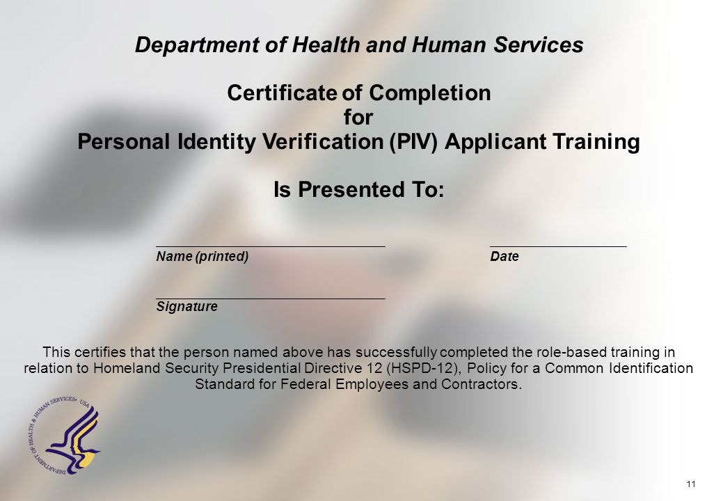 11 Department of Health and Human Services Certificate of Completion for Personal Identity Verification (PIV) Applicant Training Is Presented To: ___________________________________________________________ Name (printed)Date _____________________________________ Signature This certifies that the person named above has successfully completed the role-based training in relation to Homeland Security Presidential Directive 12 (HSPD-12), Policy for a Common Identification Standard for Federal Employees and Contractors.