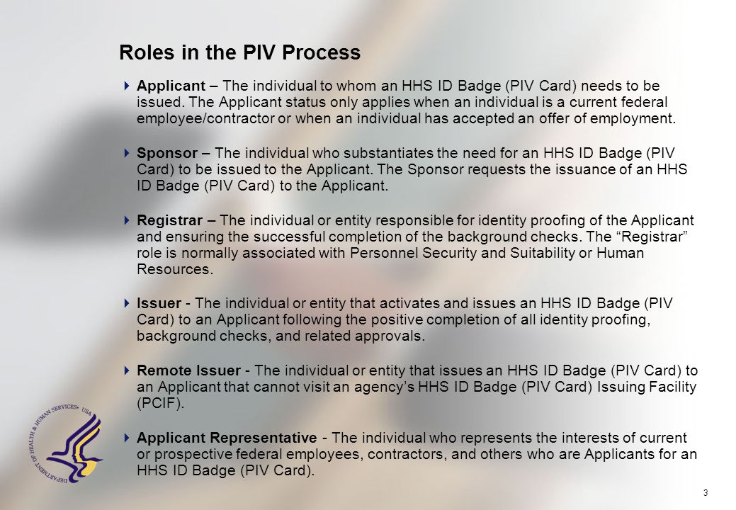 3 Roles in the PIV Process  Applicant – The individual to whom an HHS ID Badge (PIV Card) needs to be issued.