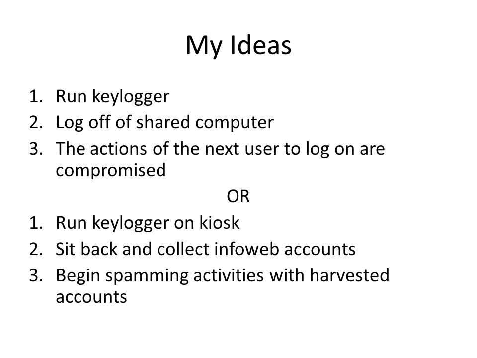 My Ideas 1.Run keylogger 2.Log off of shared computer 3.The actions of the next user to log on are compromised OR 1.Run keylogger on kiosk 2.Sit back and collect infoweb accounts 3.Begin spamming activities with harvested accounts