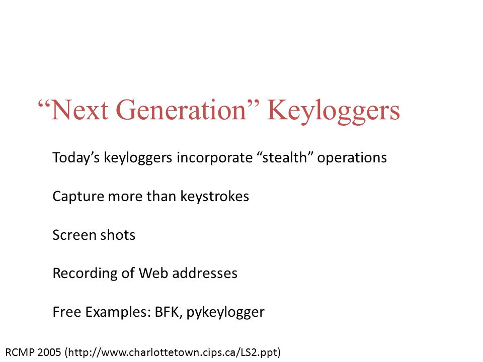 Next Generation Keyloggers Today’s keyloggers incorporate stealth operations Capture more than keystrokes Screen shots Recording of Web addresses Free Examples: BFK, pykeylogger RCMP 2005 (