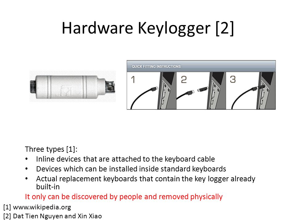 Hardware Keylogger [2] Three types [1]: Inline devices that are attached to the keyboard cable Devices which can be installed inside standard keyboards Actual replacement keyboards that contain the key logger already built-in It only can be discovered by people and removed physically [1]   [2] Dat Tien Nguyen and Xin Xiao