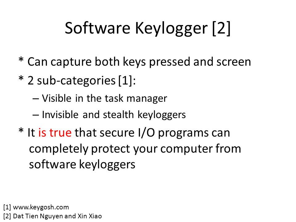 Software Keylogger [2] * Can capture both keys pressed and screen * 2 sub-categories [1]: – Visible in the task manager – Invisible and stealth keyloggers * It is true that secure I/O programs can completely protect your computer from software keyloggers [1]   [2] Dat Tien Nguyen and Xin Xiao