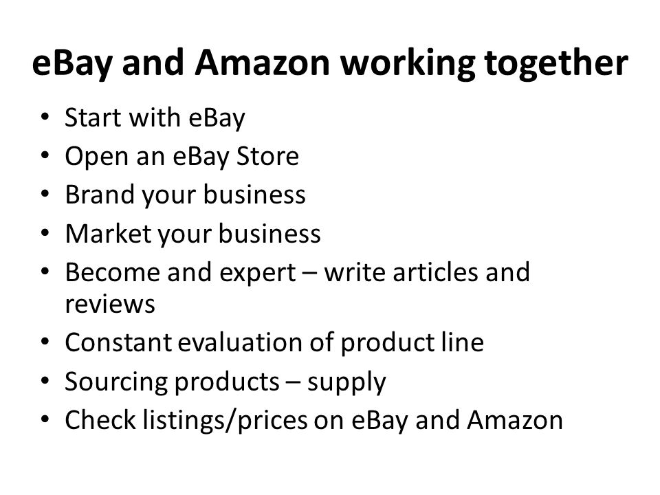eBay and Amazon working together Start with eBay Open an eBay Store Brand your business Market your business Become and expert – write articles and reviews Constant evaluation of product line Sourcing products – supply Check listings/prices on eBay and Amazon
