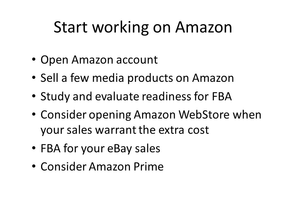 Start working on Amazon Open Amazon account Sell a few media products on Amazon Study and evaluate readiness for FBA Consider opening Amazon WebStore when your sales warrant the extra cost FBA for your eBay sales Consider Amazon Prime