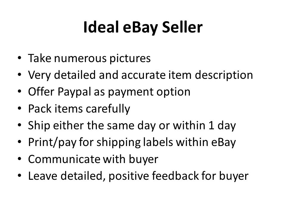 Ideal eBay Seller Take numerous pictures Very detailed and accurate item description Offer Paypal as payment option Pack items carefully Ship either the same day or within 1 day Print/pay for shipping labels within eBay Communicate with buyer Leave detailed, positive feedback for buyer