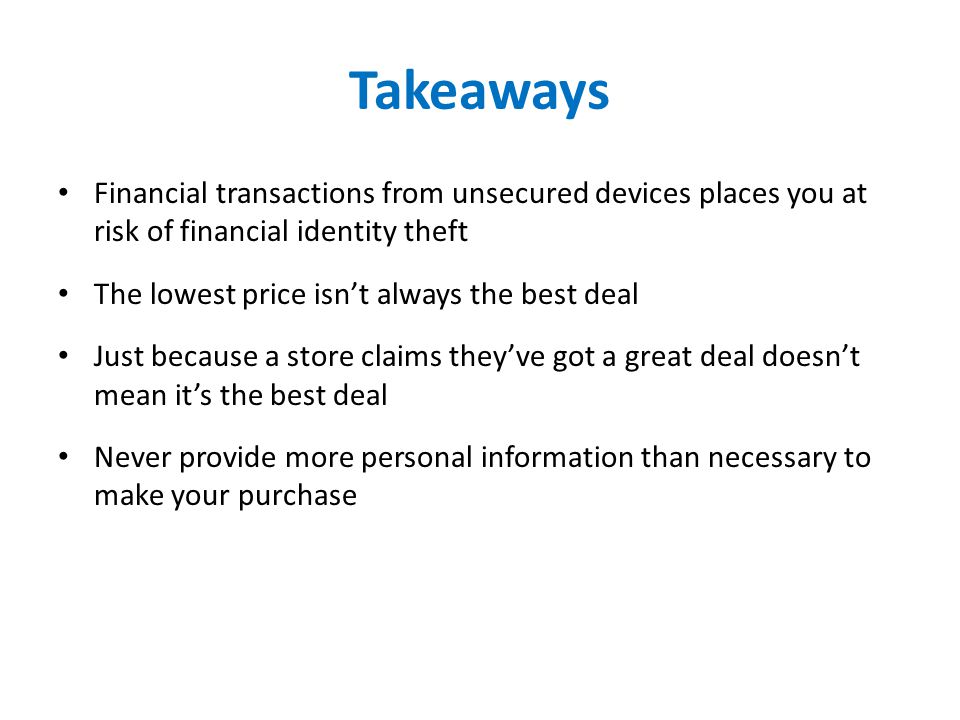Takeaways Financial transactions from unsecured devices places you at risk of financial identity theft The lowest price isn’t always the best deal Just because a store claims they’ve got a great deal doesn’t mean it’s the best deal Never provide more personal information than necessary to make your purchase